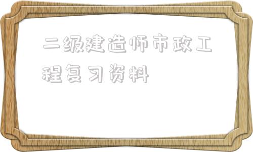 二級建造師市政工程復習資料二級建造師市政工程可以從事什么工作  第1張